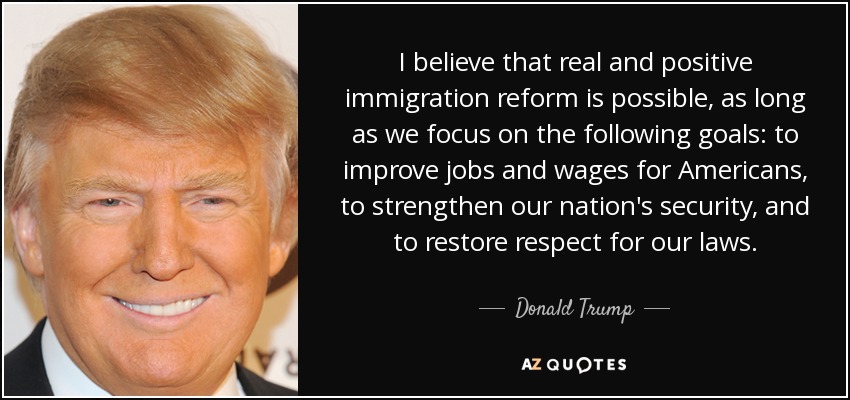 I believe that real and positive immigration reform is possible, as long as we focus on the following goals: to improve jobs and wages for Americans, to strengthen our nation's security, and to restore respect for our laws. - Donald Trump