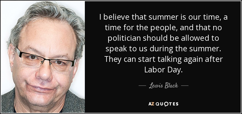I believe that summer is our time, a time for the people, and that no politician should be allowed to speak to us during the summer. They can start talking again after Labor Day. - Lewis Black
