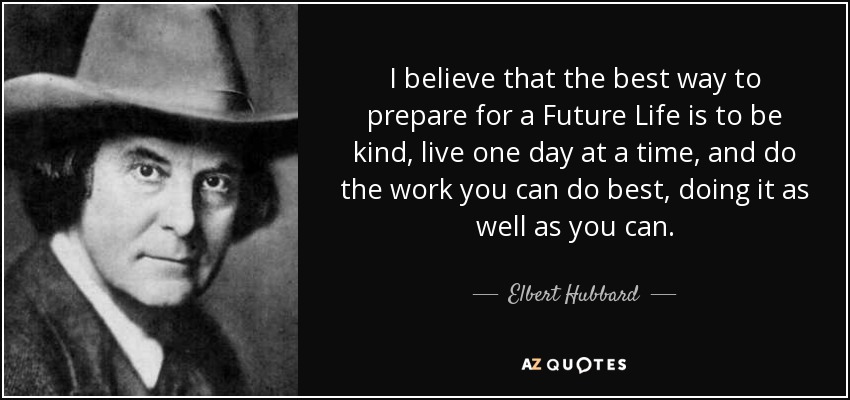 I believe that the best way to prepare for a Future Life is to be kind, live one day at a time, and do the work you can do best, doing it as well as you can. - Elbert Hubbard