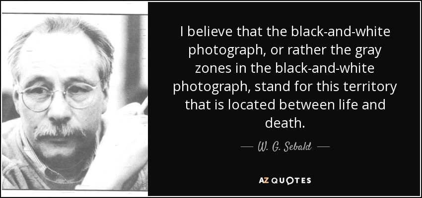 I believe that the black-and-white photograph, or rather the gray zones in the black-and-white photograph, stand for this territory that is located between life and death. - W. G. Sebald
