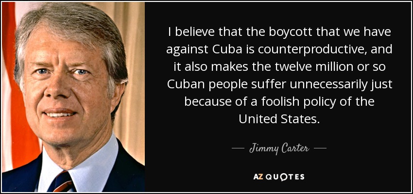 I believe that the boycott that we have against Cuba is counterproductive, and it also makes the twelve million or so Cuban people suffer unnecessarily just because of a foolish policy of the United States. - Jimmy Carter