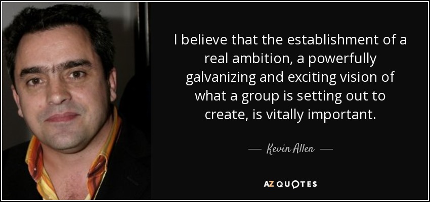 I believe that the establishment of a real ambition, a powerfully galvanizing and exciting vision of what a group is setting out to create, is vitally important. - Kevin Allen