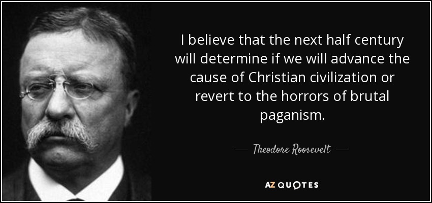 I believe that the next half century will determine if we will advance the cause of Christian civilization or revert to the horrors of brutal paganism. - Theodore Roosevelt