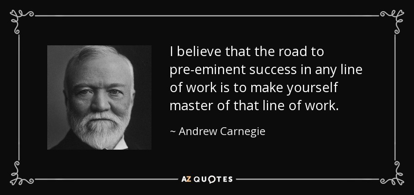 I believe that the road to pre-eminent success in any line of work is to make yourself master of that line of work. - Andrew Carnegie