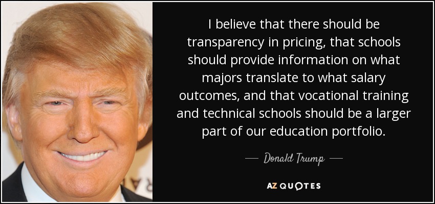 I believe that there should be transparency in pricing, that schools should provide information on what majors translate to what salary outcomes, and that vocational training and technical schools should be a larger part of our education portfolio. - Donald Trump
