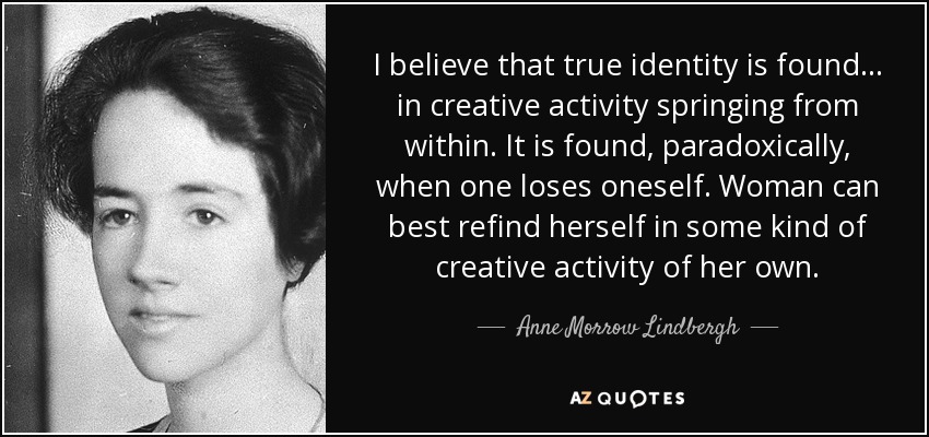I believe that true identity is found . . . in creative activity springing from within. It is found, paradoxically, when one loses oneself. Woman can best refind herself in some kind of creative activity of her own. - Anne Morrow Lindbergh