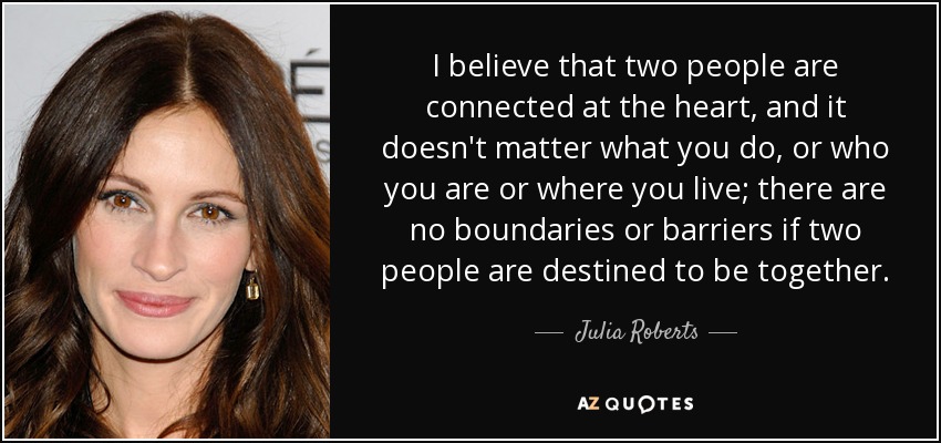I believe that two people are connected at the heart, and it doesn't matter what you do, or who you are or where you live; there are no boundaries or barriers if two people are destined to be together. - Julia Roberts