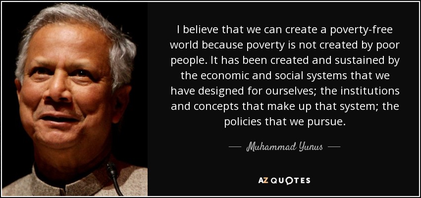 I believe that we can create a poverty-free world because poverty is not created by poor people. It has been created and sustained by the economic and social systems that we have designed for ourselves; the institutions and concepts that make up that system; the policies that we pursue. - Muhammad Yunus