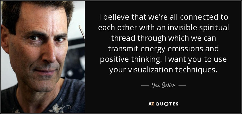 I believe that we're all connected to each other with an invisible spiritual thread through which we can transmit energy emissions and positive thinking. I want you to use your visualization techniques. - Uri Geller