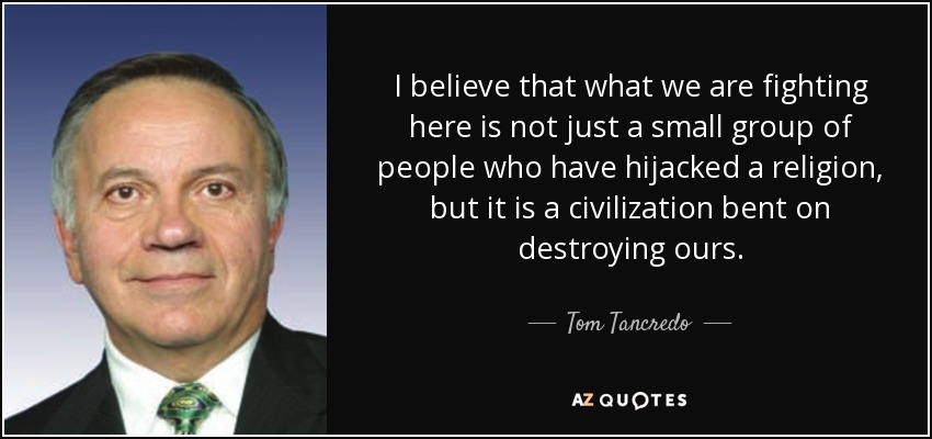 I believe that what we are fighting here is not just a small group of people who have hijacked a religion, but it is a civilization bent on destroying ours. - Tom Tancredo