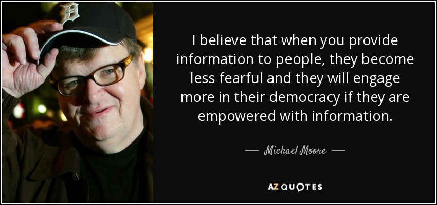 I believe that when you provide information to people, they become less fearful and they will engage more in their democracy if they are empowered with information. - Michael Moore
