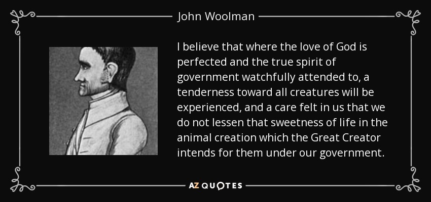 I believe that where the love of God is perfected and the true spirit of government watchfully attended to, a tenderness toward all creatures will be experienced, and a care felt in us that we do not lessen that sweetness of life in the animal creation which the Great Creator intends for them under our government. - John Woolman