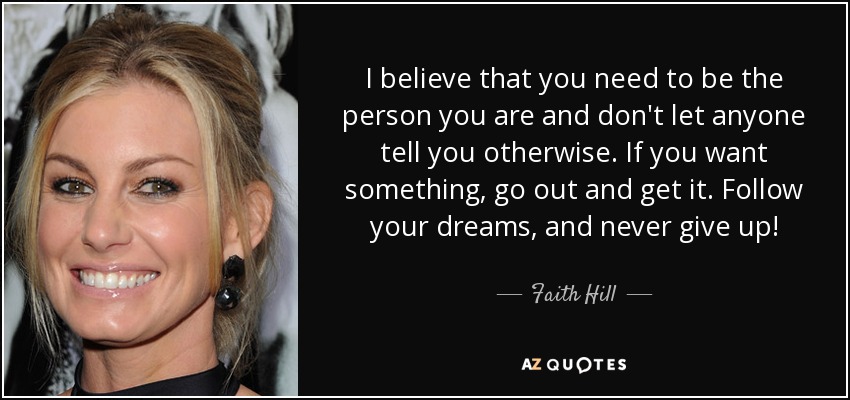 I believe that you need to be the person you are and don't let anyone tell you otherwise. If you want something, go out and get it. Follow your dreams, and never give up! - Faith Hill