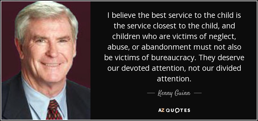 I believe the best service to the child is the service closest to the child, and children who are victims of neglect, abuse, or abandonment must not also be victims of bureaucracy. They deserve our devoted attention, not our divided attention. - Kenny Guinn