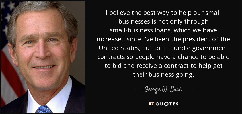 I believe the best way to help our small businesses is not only through small-business loans, which we have increased since I've been the president of the United States, but to unbundle government contracts so people have a chance to be able to bid and receive a contract to help get their business going. - George W. Bush