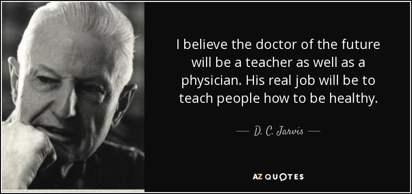 I believe the doctor of the future will be a teacher as well as a physician. His real job will be to teach people how to be healthy. - D. C. Jarvis
