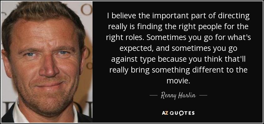 I believe the important part of directing really is finding the right people for the right roles. Sometimes you go for what's expected, and sometimes you go against type because you think that'll really bring something different to the movie. - Renny Harlin