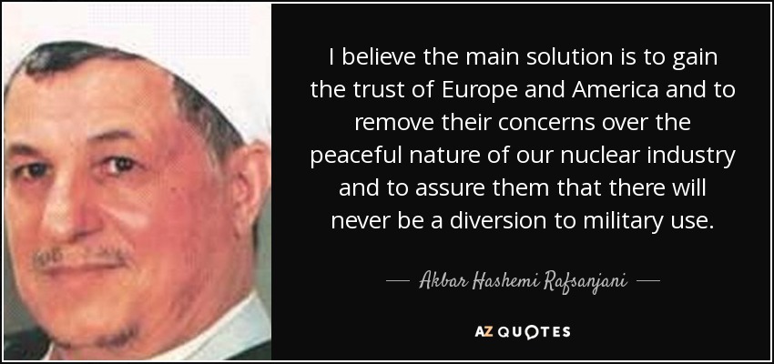 I believe the main solution is to gain the trust of Europe and America and to remove their concerns over the peaceful nature of our nuclear industry and to assure them that there will never be a diversion to military use. - Akbar Hashemi Rafsanjani