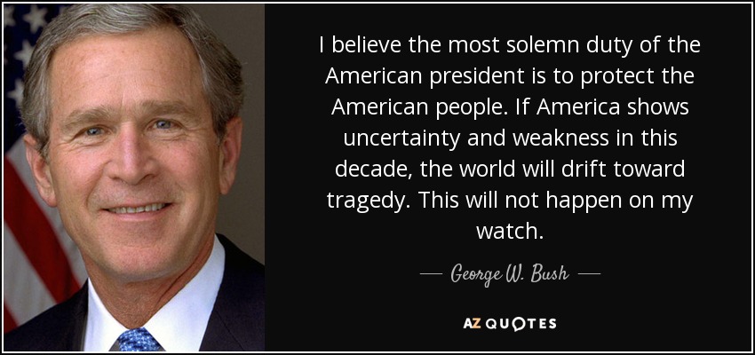 I believe the most solemn duty of the American president is to protect the American people. If America shows uncertainty and weakness in this decade, the world will drift toward tragedy. This will not happen on my watch. - George W. Bush