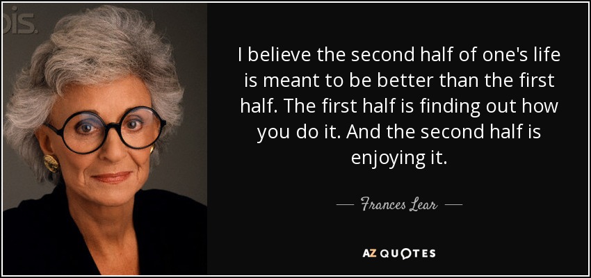 I believe the second half of one's life is meant to be better than the first half. The first half is finding out how you do it. And the second half is enjoying it. - Frances Lear