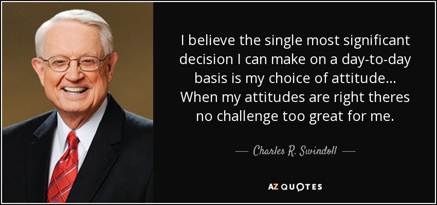I believe the single most significant decision I can make on a day-to-day basis is my choice of attitude... When my attitudes are right theres no challenge too great for me. - Charles R. Swindoll