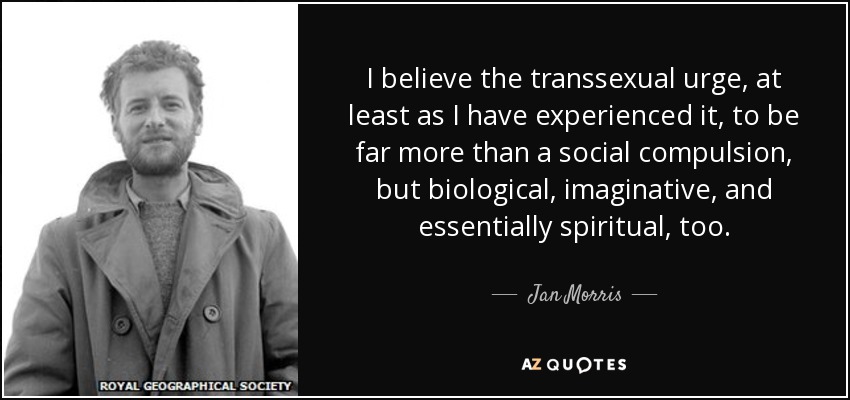I believe the transsexual urge, at least as I have experienced it, to be far more than a social compulsion, but biological, imaginative, and essentially spiritual, too. - Jan Morris