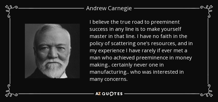 I believe the true road to preeminent success in any line is to make yourself master in that line. I have no faith in the policy of scattering one's resources, and in my experience I have rarely if ever met a man who achieved preeminence in money making.. certainly never one in manufacturing.. who was interested in many concerns. - Andrew Carnegie
