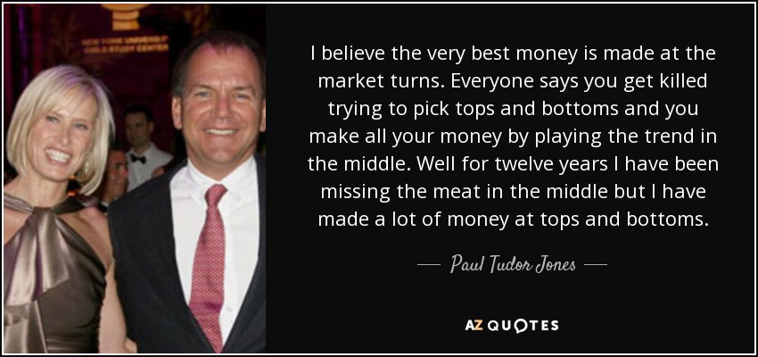 I believe the very best money is made at the market turns. Everyone says you get killed trying to pick tops and bottoms and you make all your money by playing the trend in the middle. Well for twelve years I have been missing the meat in the middle but I have made a lot of money at tops and bottoms. - Paul Tudor Jones