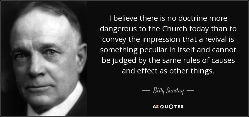I believe there is no doctrine more dangerous to the Church today than to convey the impression that a revival is something peculiar in itself and cannot be judged by the same rules of causes and effect as other things. - Billy Sunday