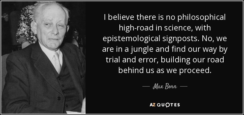 I believe there is no philosophical high-road in science, with epistemological signposts. No, we are in a jungle and find our way by trial and error, building our road behind us as we proceed. - Max Born