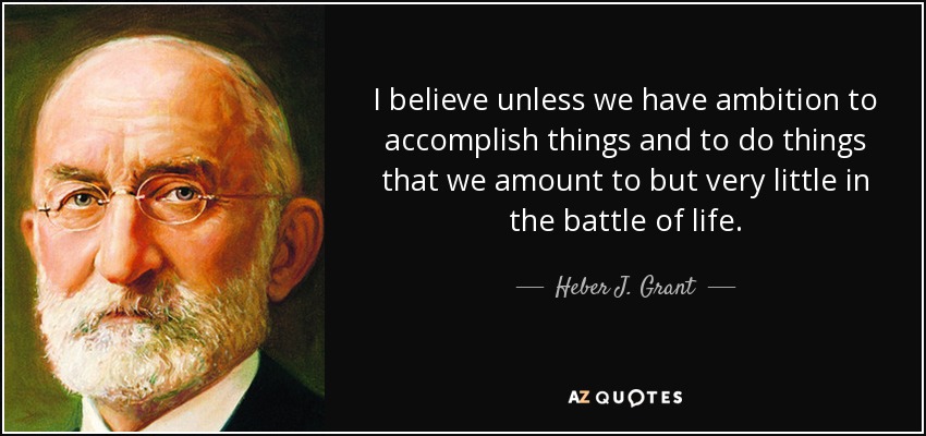 I believe unless we have ambition to accomplish things and to do things that we amount to but very little in the battle of life. - Heber J. Grant