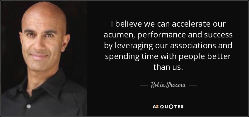 I believe we can accelerate our acumen, performance and success by leveraging our associations and spending time with people better than us. - Robin Sharma