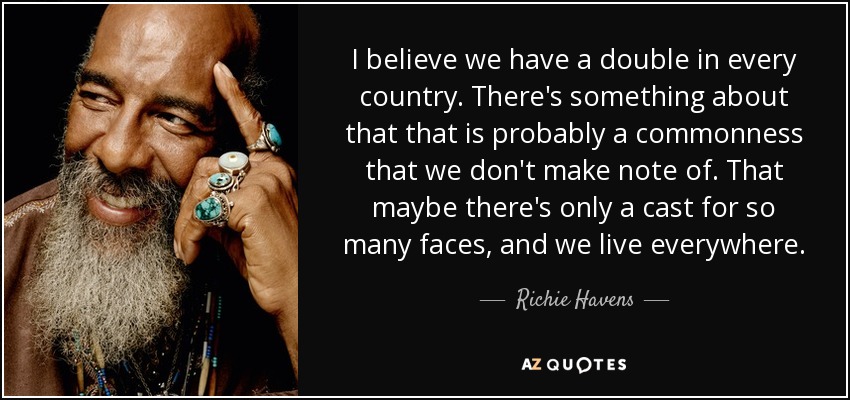 I believe we have a double in every country. There's something about that that is probably a commonness that we don't make note of. That maybe there's only a cast for so many faces, and we live everywhere. - Richie Havens