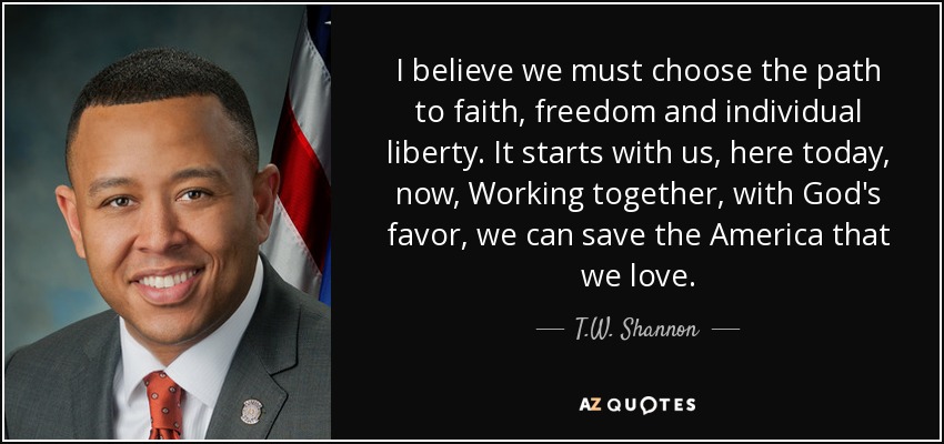 I believe we must choose the path to faith, freedom and individual liberty. It starts with us, here today, now, Working together, with God's favor, we can save the America that we love. - T.W. Shannon