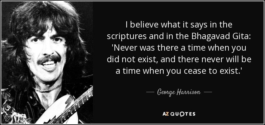 I believe what it says in the scriptures and in the Bhagavad Gita: 'Never was there a time when you did not exist, and there never will be a time when you cease to exist.' - George Harrison