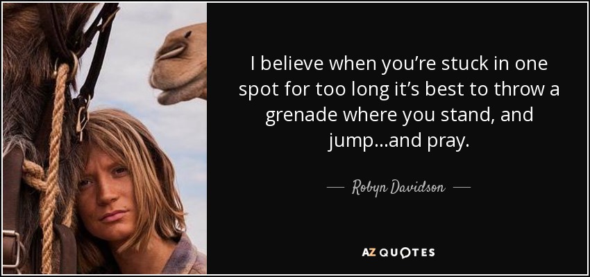 I believe when you’re stuck in one spot for too long it’s best to throw a grenade where you stand, and jump…and pray. - Robyn Davidson
