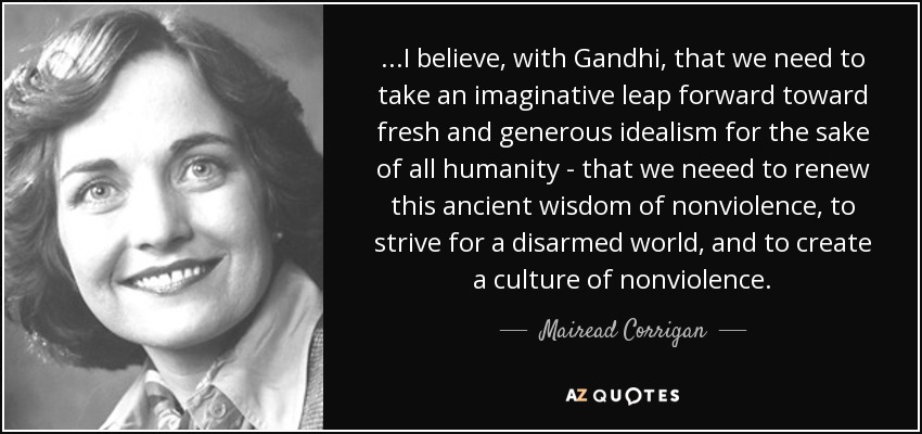 ...I believe, with Gandhi, that we need to take an imaginative leap forward toward fresh and generous idealism for the sake of all humanity - that we neeed to renew this ancient wisdom of nonviolence, to strive for a disarmed world, and to create a culture of nonviolence. - Mairead Corrigan
