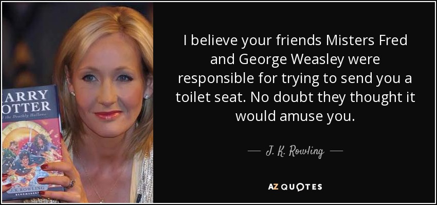 I believe your friends Misters Fred and George Weasley were responsible for trying to send you a toilet seat. No doubt they thought it would amuse you. - J. K. Rowling