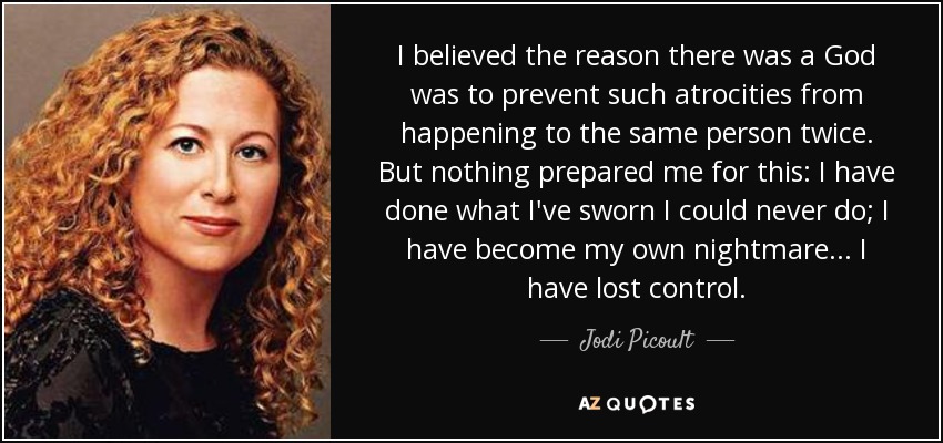 I believed the reason there was a God was to prevent such atrocities from happening to the same person twice. But nothing prepared me for this: I have done what I've sworn I could never do; I have become my own nightmare... I have lost control. - Jodi Picoult