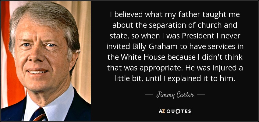 I believed what my father taught me about the separation of church and state, so when I was President I never invited Billy Graham to have services in the White House because I didn't think that was appropriate. He was injured a little bit, until I explained it to him. - Jimmy Carter