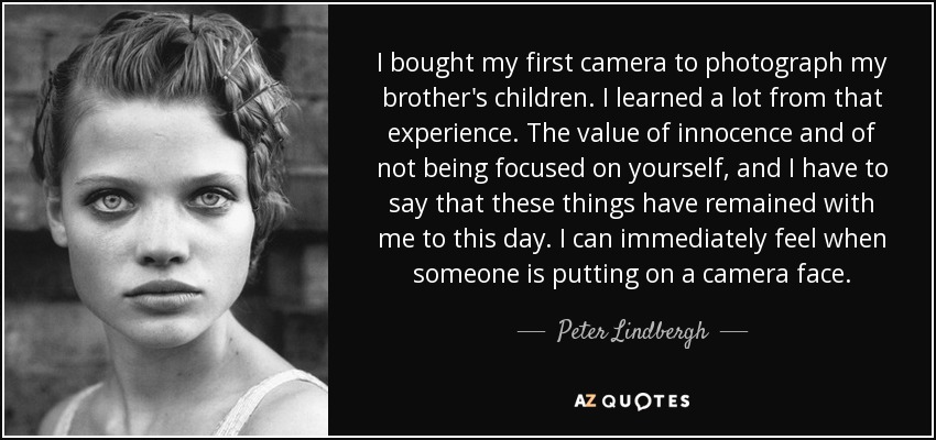 I bought my first camera to photograph my brother's children. I learned a lot from that experience. The value of innocence and of not being focused on yourself, and I have to say that these things have remained with me to this day. I can immediately feel when someone is putting on a camera face. - Peter Lindbergh