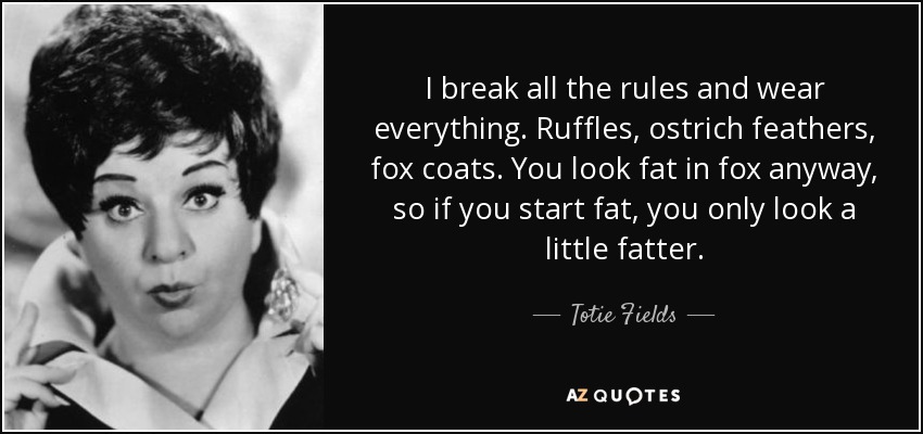 I break all the rules and wear everything. Ruffles, ostrich feathers, fox coats. You look fat in fox anyway, so if you start fat, you only look a little fatter. - Totie Fields