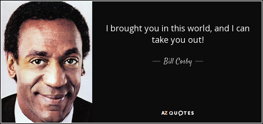 I brought you in this world, and I can take you out! - Bill Cosby