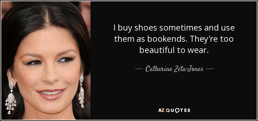 I buy shoes sometimes and use them as bookends. They're too beautiful to wear. - Catherine Zeta-Jones