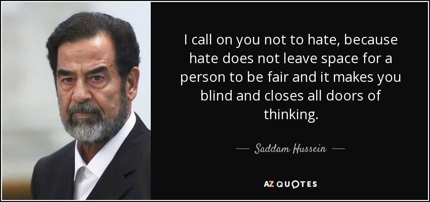 I call on you not to hate, because hate does not leave space for a person to be fair and it makes you blind and closes all doors of thinking. - Saddam Hussein