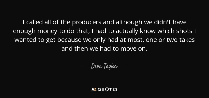 I called all of the producers and although we didn't have enough money to do that, I had to actually know which shots I wanted to get because we only had at most, one or two takes and then we had to move on. - Deon Taylor