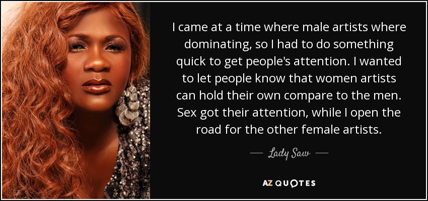 I came at a time where male artists where dominating, so I had to do something quick to get people's attention. I wanted to let people know that women artists can hold their own compare to the men. Sex got their attention, while I open the road for the other female artists. - Lady Saw