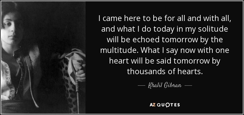 I came here to be for all and with all, and what I do today in my solitude will be echoed tomorrow by the multitude. What I say now with one heart will be said tomorrow by thousands of hearts. - Khalil Gibran
