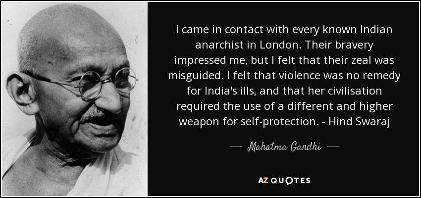 I came in contact with every known Indian anarchist in London. Their bravery impressed me, but I felt that their zeal was misguided. I felt that violence was no remedy for India's ills, and that her civilisation required the use of a different and higher weapon for self-protection. - Hind Swaraj - Mahatma Gandhi
