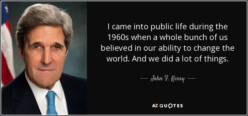 I came into public life during the 1960s when a whole bunch of us believed in our ability to change the world. And we did a lot of things. - John F. Kerry